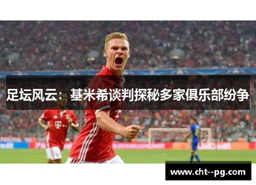 足坛风云：基米希谈判探秘多家俱乐部纷争