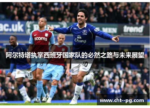 阿尔特塔执掌西班牙国家队的必然之路与未来展望