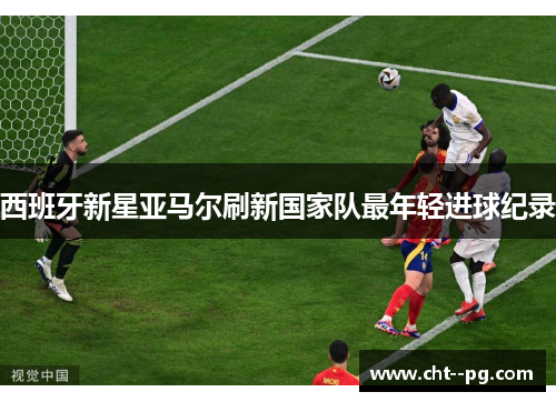 西班牙新星亚马尔刷新国家队最年轻进球纪录