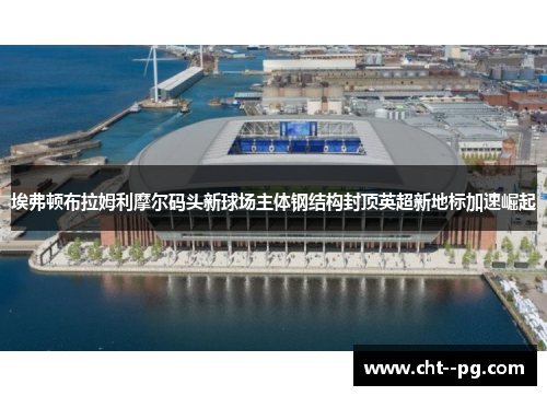 埃弗顿布拉姆利摩尔码头新球场主体钢结构封顶英超新地标加速崛起