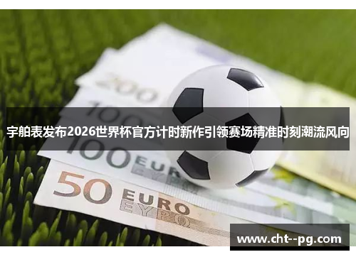 宇舶表发布2026世界杯官方计时新作引领赛场精准时刻潮流风向